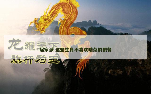 居家派 这些生肖不喜欢嘈杂的聚餐