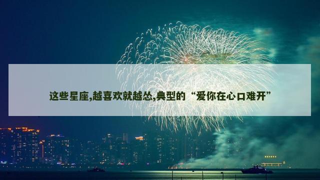 这些星座,越喜欢就越怂,典型的“爱你在心口难开”