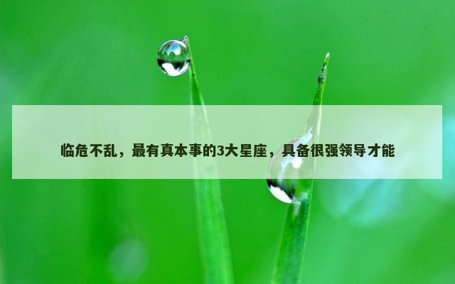 临危不乱，最有真本事的3大星座，具备很强领导才能