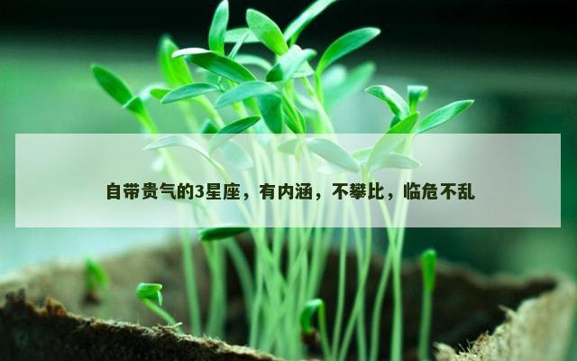 自带贵气的3星座，有内涵，不攀比，临危不乱