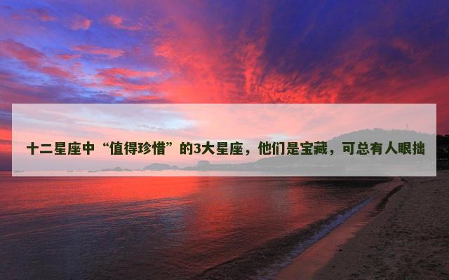 十二星座中“值得珍惜”的3大星座，他们是宝藏，可总有人眼拙