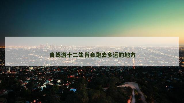 自驾游十二生肖会跑去多远的地方