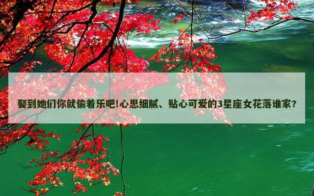 娶到她们你就偷着乐吧!心思细腻、贴心可爱的3星座女花落谁家?