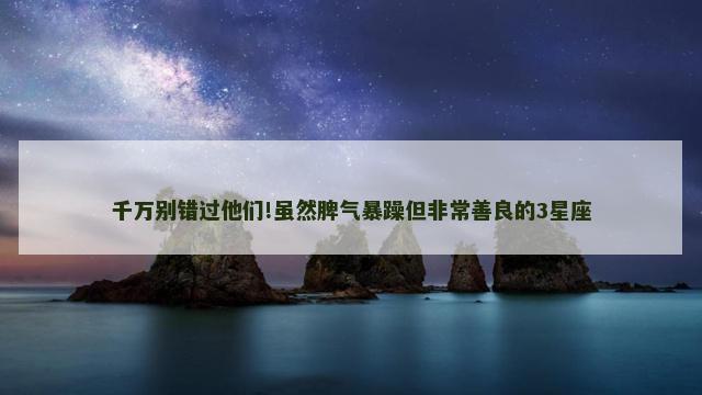 千万别错过他们!虽然脾气暴躁但非常善良的3星座