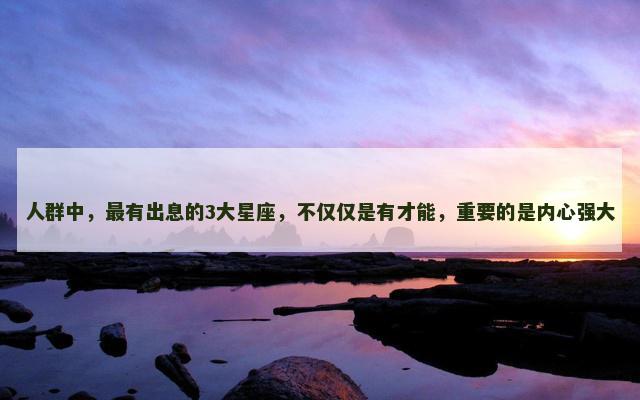 人群中，最有出息的3大星座，不仅仅是有才能，重要的是内心强大