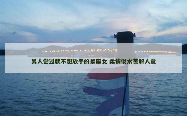 男人尝过就不想放手的星座女 柔情似水善解人意