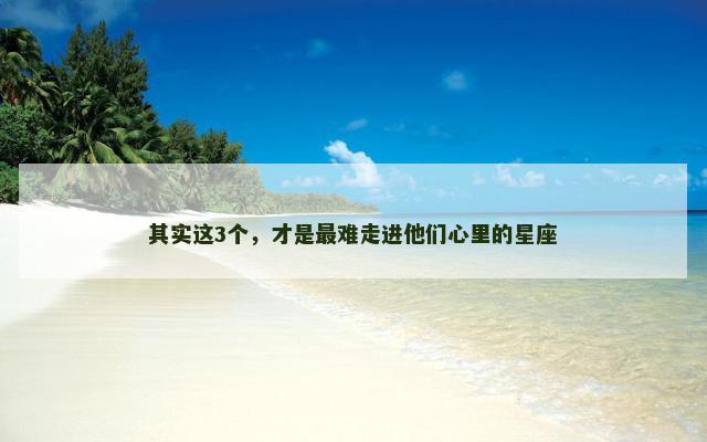 其实这3个，才是最难走进他们心里的星座