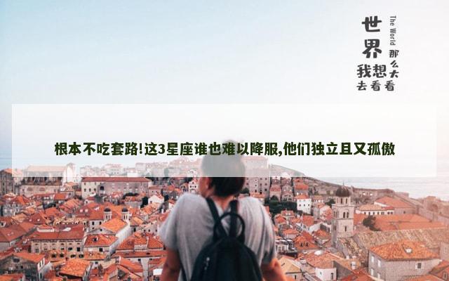 根本不吃套路!这3星座谁也难以降服,他们独立且又孤傲