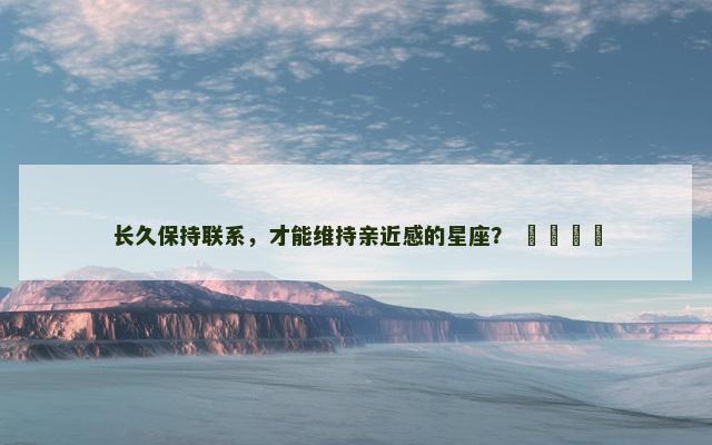长久保持联系，才能维持亲近感的星座？ ​​​​