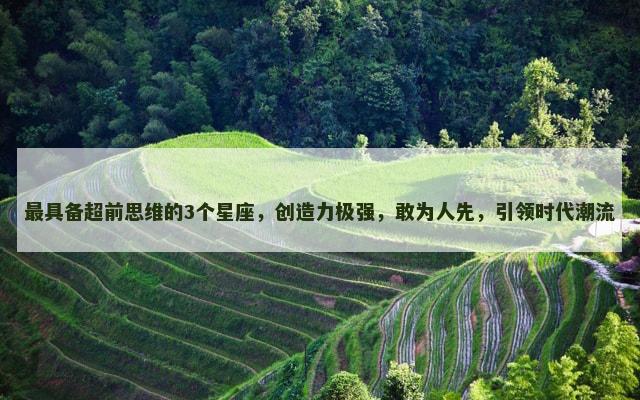 最具备超前思维的3个星座，创造力极强，敢为人先，引领时代潮流