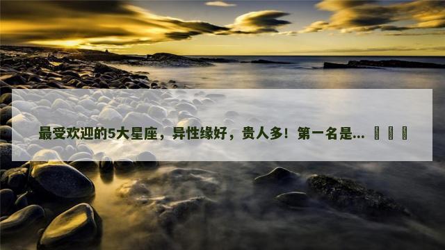最受欢迎的5大星座，异性缘好，贵人多！第一名是... ​​​