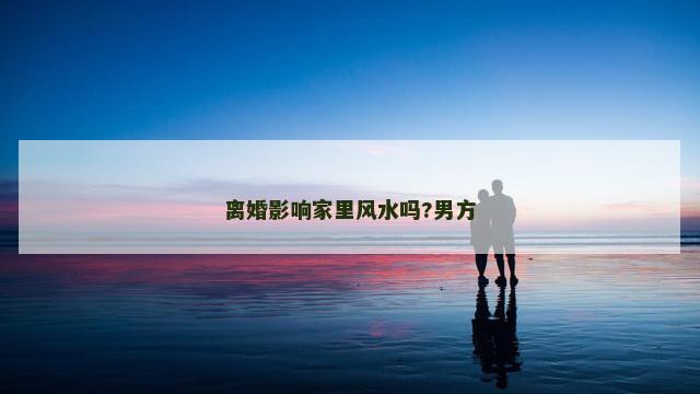离婚影响家里风水吗?男方