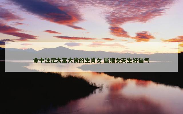 命中注定大富大贵的生肖女 属猪女天生好福气