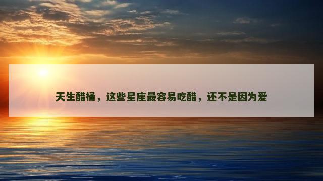 天生醋桶，这些星座最容易吃醋，还不是因为爱