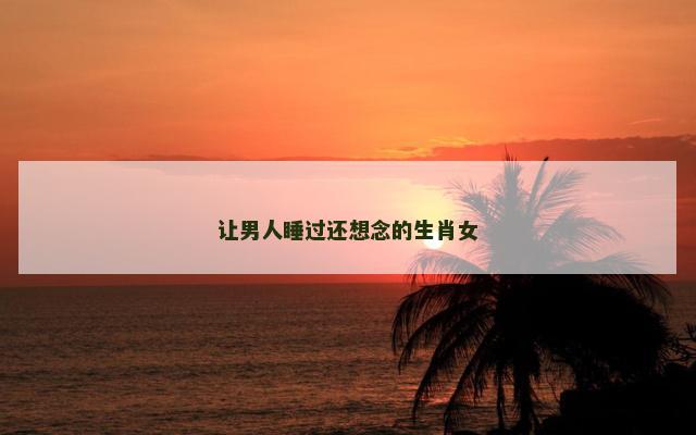 让男人睡过还想念的生肖女