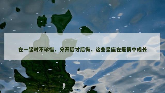 在一起时不珍惜，分开后才后悔，这些星座在爱情中成长