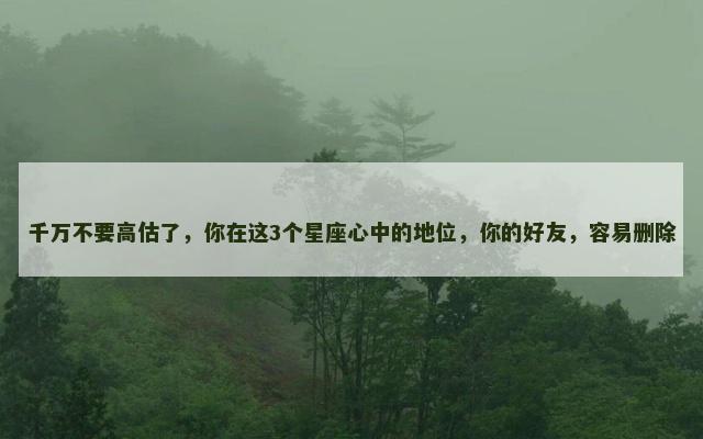 千万不要高估了，你在这3个星座心中的地位，你的好友，容易删除