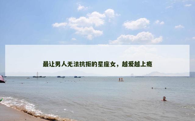 最让男人无法抗拒的星座女，越爱越上瘾