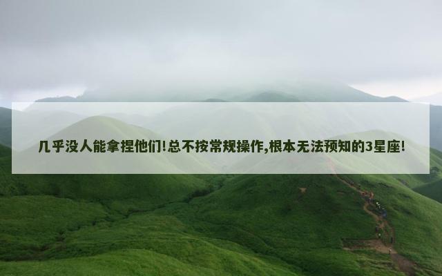 几乎没人能拿捏他们!总不按常规操作,根本无法预知的3星座!