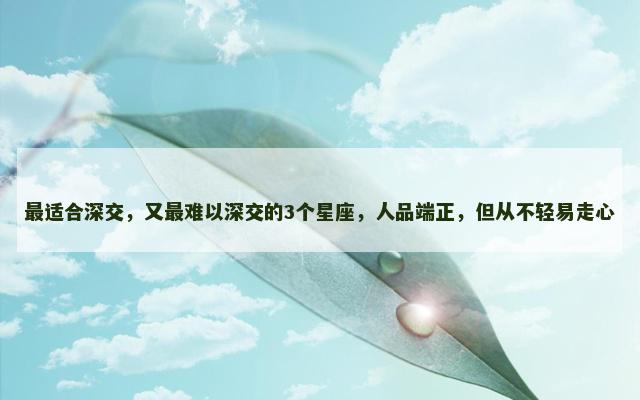 最适合深交，又最难以深交的3个星座，人品端正，但从不轻易走心