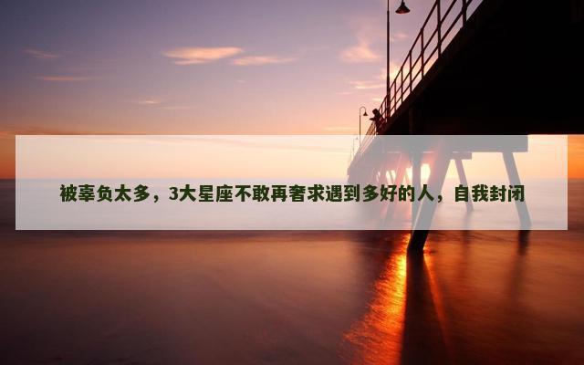 被辜负太多，3大星座不敢再奢求遇到多好的人，自我封闭