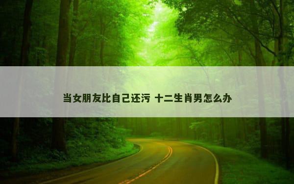 当女朋友比自己还污 十二生肖男怎么办