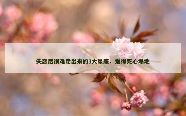 失恋后很难走出来的3大星座，爱得死心塌地