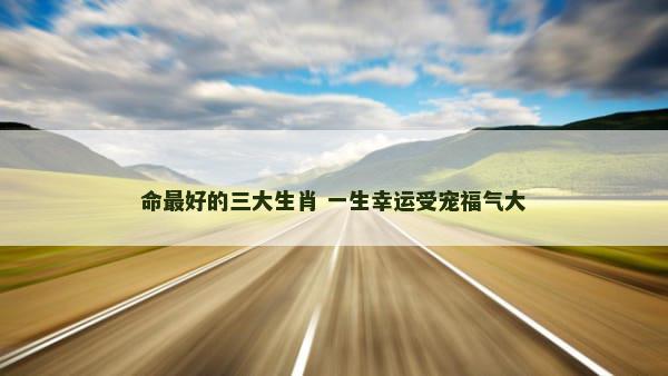 命最好的三大生肖 一生幸运受宠福气大