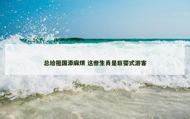 总给祖国添麻烦 这些生肖是巨婴式游客