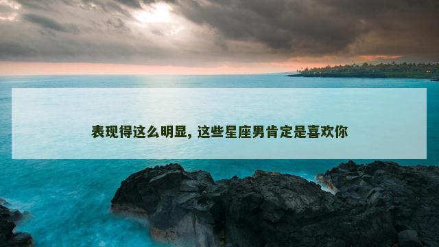 表现得这么明显, 这些星座男肯定是喜欢你