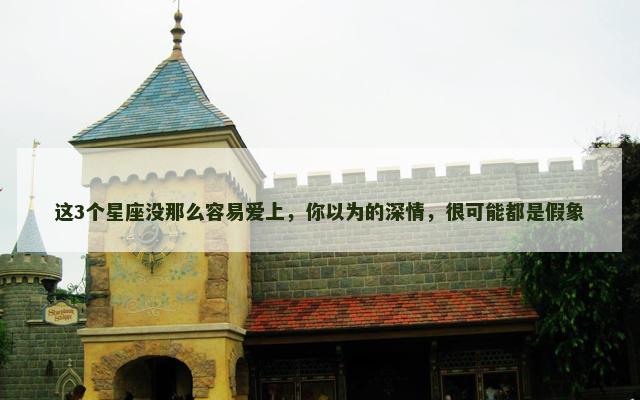 这3个星座没那么容易爱上，你以为的深情，很可能都是假象