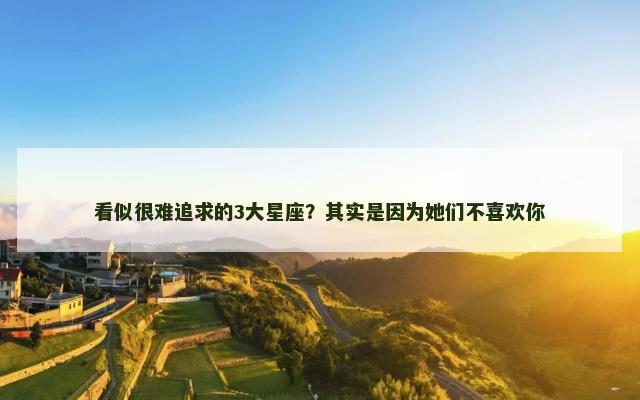 看似很难追求的3大星座？其实是因为她们不喜欢你