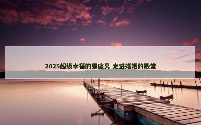 2025超级幸福的星座男 走进婚姻的殿堂