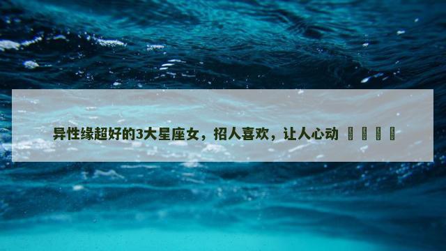 异性缘超好的3大星座女，招人喜欢，让人心动 ​​​​
