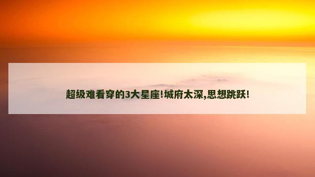 超级难看穿的3大星座!城府太深,思想跳跃!
