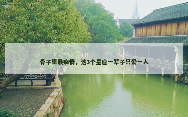 骨子里最痴情，这3个星座一辈子只爱一人
