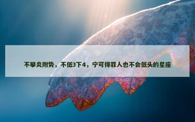 不攀炎附势，不低3下4，宁可得罪人也不会低头的星座