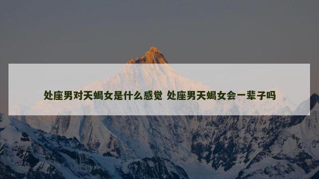处座男对天蝎女是什么感觉 处座男天蝎女会一辈子吗
