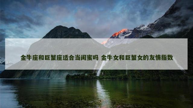 金牛座和巨蟹座适合当闺蜜吗 金牛女和巨蟹女的友情指数