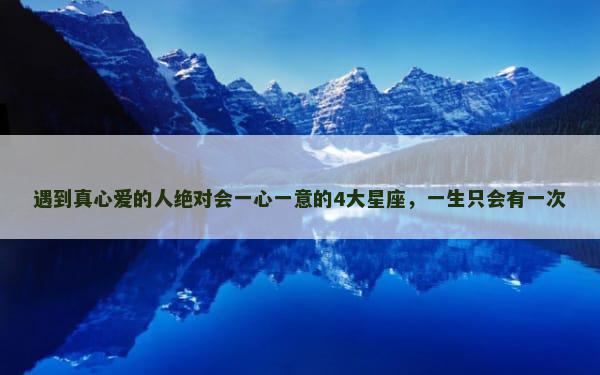 遇到真心爱的人绝对会一心一意的4大星座，一生只会有一次