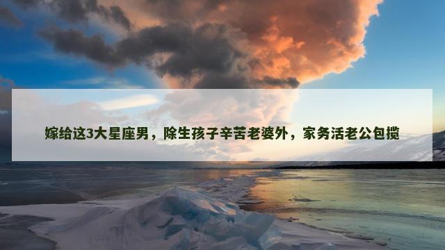 嫁给这3大星座男，除生孩子辛苦老婆外，家务活老公包揽