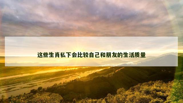 这些生肖私下会比较自己和朋友的生活质量
