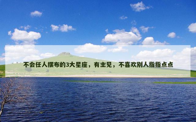 不会任人摆布的3大星座，有主见，不喜欢别人指指点点
