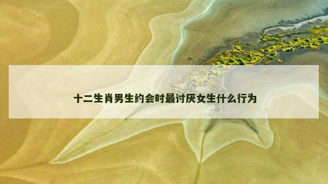 十二生肖男生约会时最讨厌女生什么行为