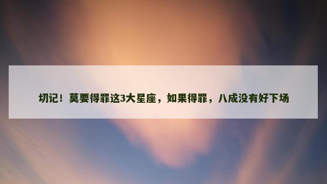 切记！莫要得罪这3大星座，如果得罪，八成没有好下场