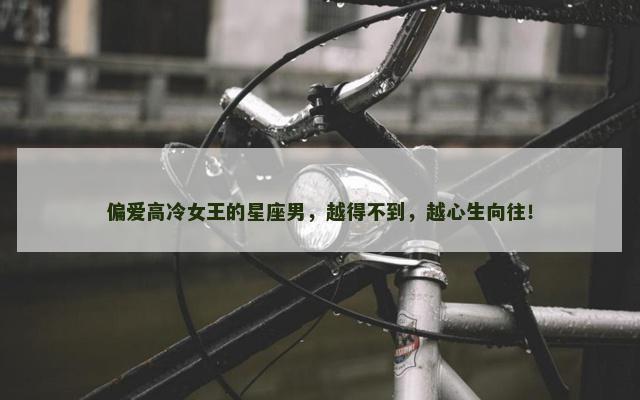 偏爱高冷女王的星座男，越得不到，越心生向往！