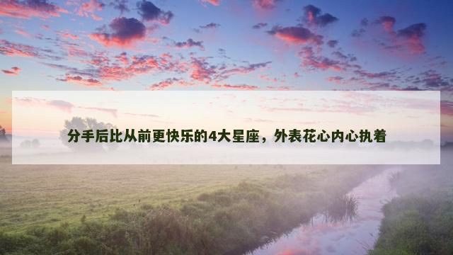 分手后比从前更快乐的4大星座，外表花心内心执着