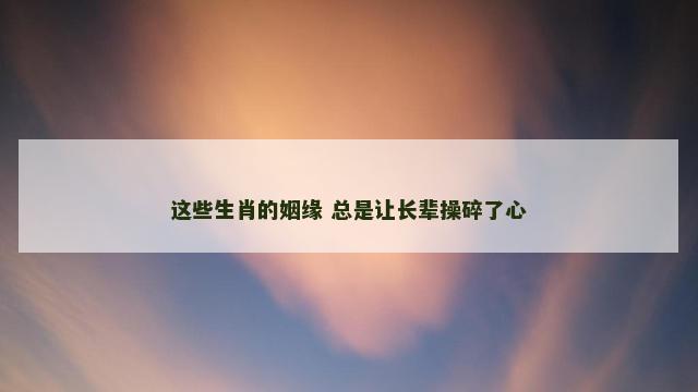 这些生肖的姻缘 总是让长辈操碎了心