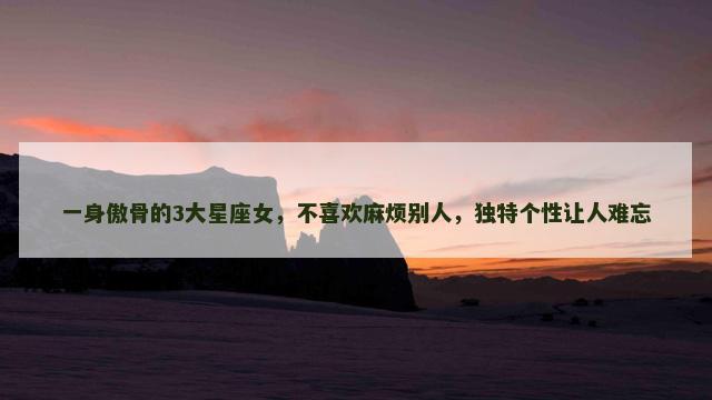 一身傲骨的3大星座女，不喜欢麻烦别人，独特个性让人难忘