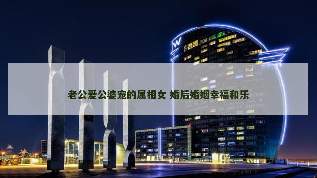 老公爱公婆宠的属相女 婚后婚姻幸福和乐